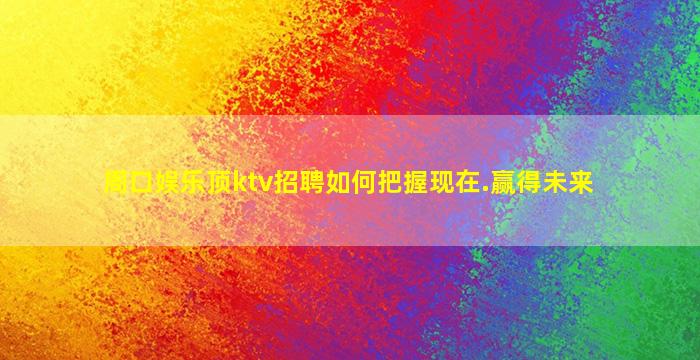 周口娱乐顶ktv招聘如何把握现在.赢得未来